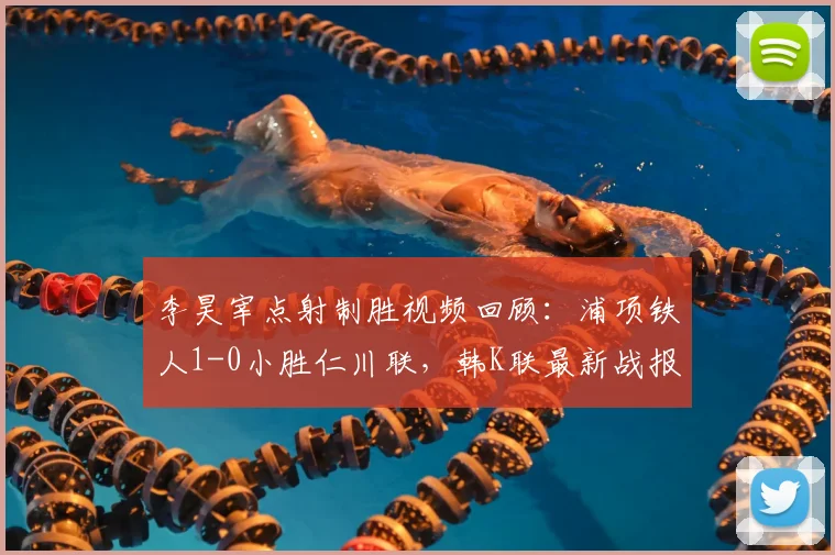 李昊宰点射制胜视频回顾：浦项铁人1-0小胜仁川联，韩K联最新战报与比赛分析