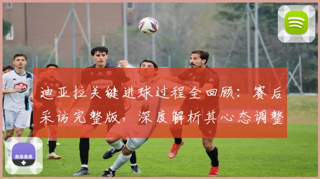 迪亚拉关键进球过程全回顾:赛后采访完整版,深度解析其心态调整与心路历程