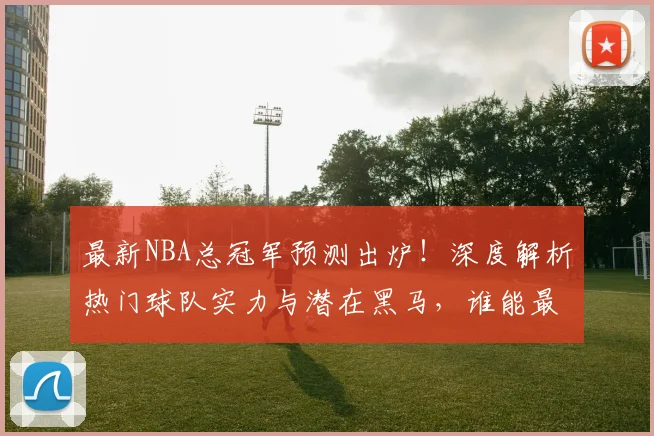最新NBA总冠军预测出炉！深度解析热门球队实力与潜在黑马，谁能最终捧杯？